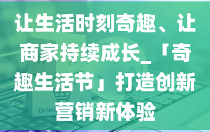 让生活时刻奇趣、让商家持续成长_「奇趣生活节」打造创新营销新体验