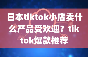 日本tiktok小店卖什么产品受欢迎？tiktok爆款推荐