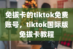 免拔卡的tiktok免费账号，tiktok国际版免拔卡教程