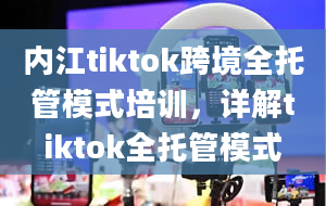 内江tiktok跨境全托管模式培训，详解tiktok全托管模式