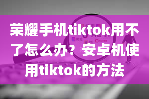 荣耀手机tiktok用不了怎么办？安卓机使用tiktok的方法