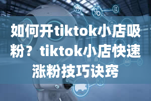 如何开tiktok小店吸粉？tiktok小店快速涨粉技巧诀窍