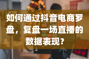 如何通过抖音电商罗盘，复盘一场直播的数据表现？