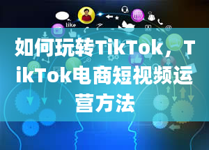 如何玩转TikTok，TikTok电商短视频运营方法