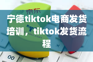 宁德tiktok电商发货培训，tiktok发货流程