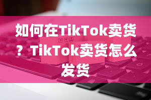 如何在TikTok卖货？TikTok卖货怎么发货