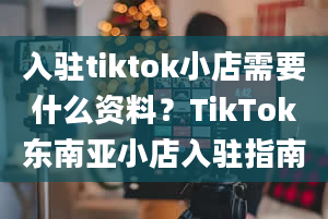 入驻tiktok小店需要什么资料？TikTok东南亚小店入驻指南