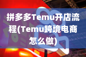 拼多多Temu开店流程(Temu跨境电商怎么做)