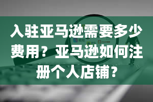 入驻亚马逊需要多少费用？亚马逊如何注册个人店铺？