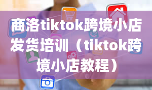 商洛tiktok跨境小店发货培训（tiktok跨境小店教程）