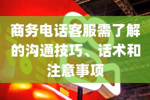 商务电话客服需了解的沟通技巧、话术和注意事项