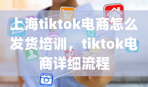 上海tiktok电商怎么发货培训，tiktok电商详细流程