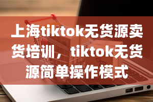 上海tiktok无货源卖货培训，tiktok无货源简单操作模式