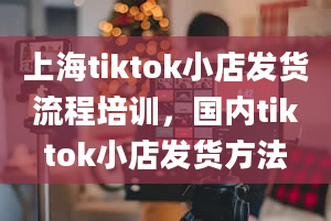 上海tiktok小店发货流程培训，国内tiktok小店发货方法