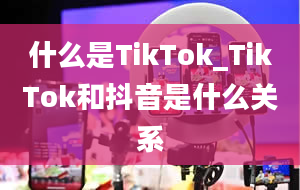 什么是TikTok_TikTok和抖音是什么关系