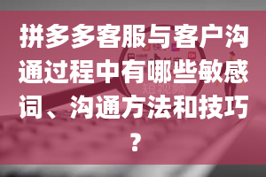 拼多多客服与客户沟通过程中有哪些敏感词、沟通方法和技巧？