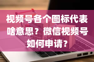 视频号各个图标代表啥意思？微信视频号如何申请？