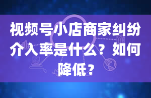 视频号小店商家纠纷介入率是什么？如何降低？