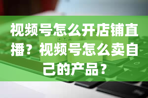 视频号怎么开店铺直播？视频号怎么卖自己的产品？