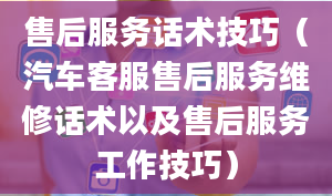 售后服务话术技巧（汽车客服售后服务维修话术以及售后服务工作技巧）