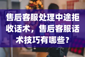 售后客服处理中途拒收话术，售后客服话术技巧有哪些？