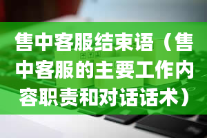 售中客服结束语（售中客服的主要工作内容职责和对话话术）