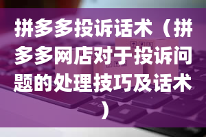 拼多多投诉话术（拼多多网店对于投诉问题的处理技巧及话术）