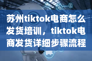 苏州tiktok电商怎么发货培训，tiktok电商发货详细步骤流程