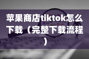 苹果商店tiktok怎么下载（完整下载流程）