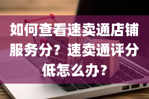 如何查看速卖通店铺服务分？速卖通评分低怎么办？