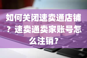 如何关闭速卖通店铺？速卖通卖家账号怎么注销？