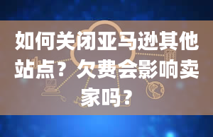 如何关闭亚马逊其他站点？欠费会影响卖家吗？