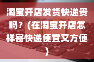 淘宝开店发货快递贵吗？(在淘宝开店怎样寄快递便宜又方便)