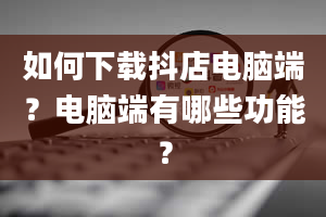 如何下载抖店电脑端？电脑端有哪些功能？