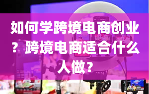 如何学跨境电商创业？跨境电商适合什么人做？