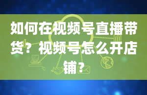 如何在视频号直播带货？视频号怎么开店铺？