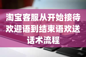 淘宝客服从开始接待欢迎语到结束语欢送话术流程