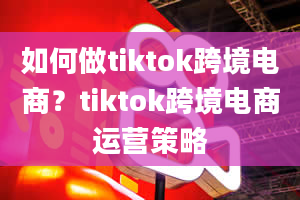 如何做tiktok跨境电商？tiktok跨境电商运营策略