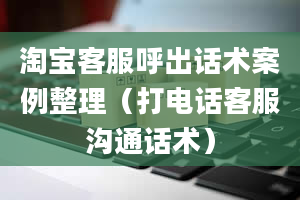 淘宝客服呼出话术案例整理（打电话客服沟通话术）