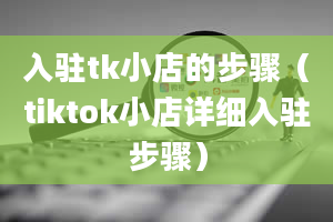 入驻tk小店的步骤（tiktok小店详细入驻步骤）