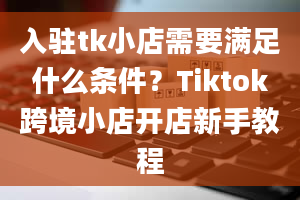 入驻tk小店需要满足什么条件？Tiktok跨境小店开店新手教程