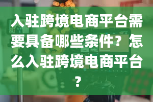 入驻跨境电商平台需要具备哪些条件？怎么入驻跨境电商平台？