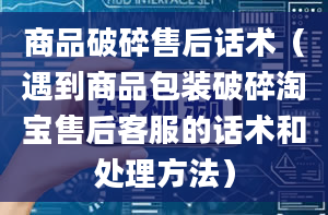 商品破碎售后话术（遇到商品包装破碎淘宝售后客服的话术和处理方法）