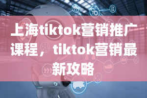 上海tiktok营销推广课程，tiktok营销最新攻略