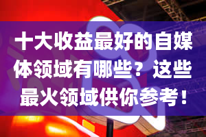 十大收益最好的自媒体领域有哪些？这些最火领域供你参考！