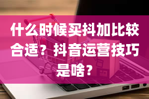 什么时候买抖加比较合适？抖音运营技巧是啥？