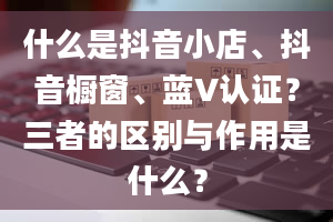 什么是抖音小店、抖音橱窗、蓝V认证？三者的区别与作用是什么？