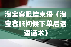 淘宝客服结束语（淘宝客服问候下单后话语话术）