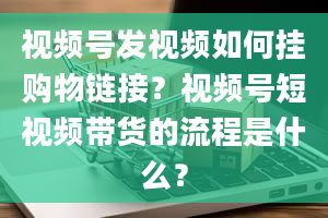 视频号发视频如何挂购物链接？视频号短视频带货的流程是什么？