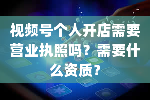 视频号个人开店需要营业执照吗？需要什么资质？